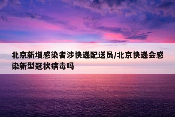北京新增感染者涉快递配送员/北京快递会感染新型冠状病毒吗