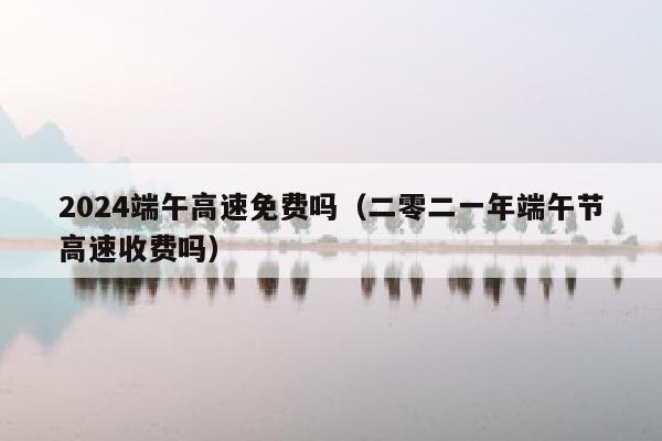 2024端午高速免费吗（二零二一年端午节高速收费吗）
