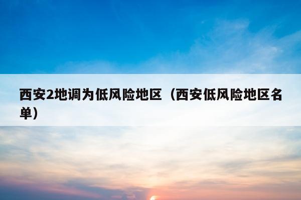 西安2地调为低风险地区（西安低风险地区名单）