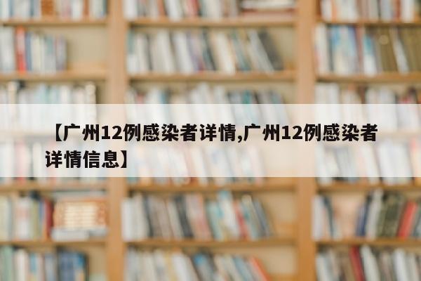 【广州12例感染者详情,广州12例感染者详情信息】