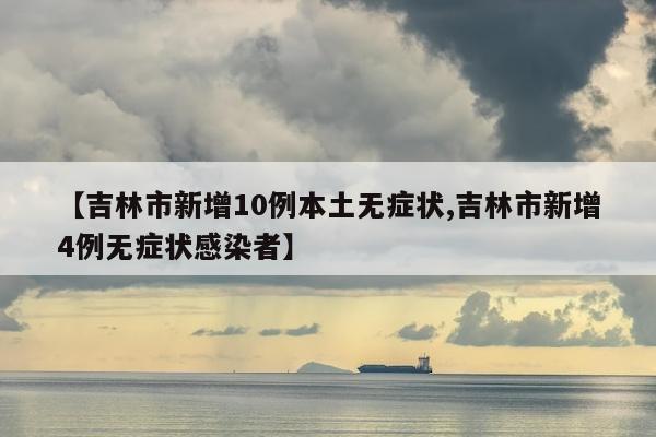 【吉林市新增10例本土无症状,吉林市新增4例无症状感染者】