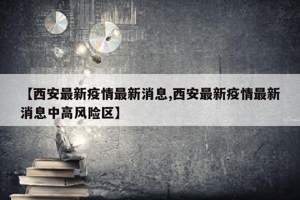 【西安最新疫情最新消息,西安最新疫情最新消息中高风险区】