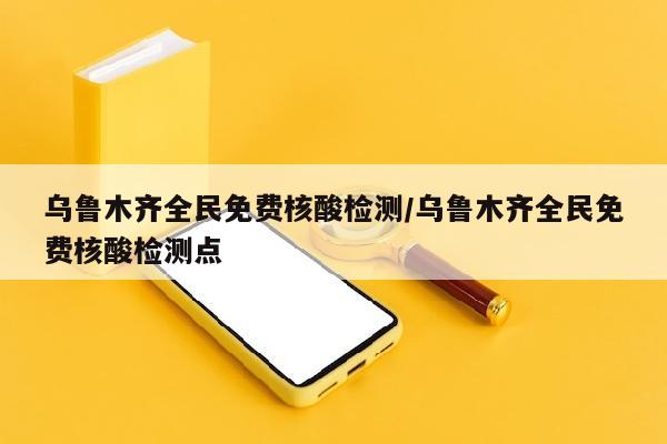 乌鲁木齐全民免费核酸检测/乌鲁木齐全民免费核酸检测点