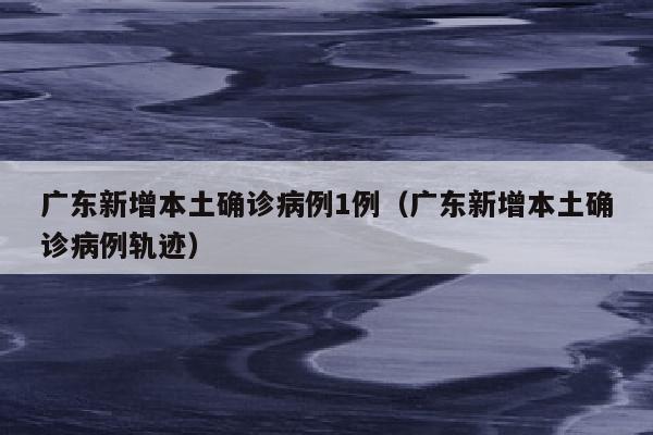 广东新增本土确诊病例1例（广东新增本土确诊病例轨迹）