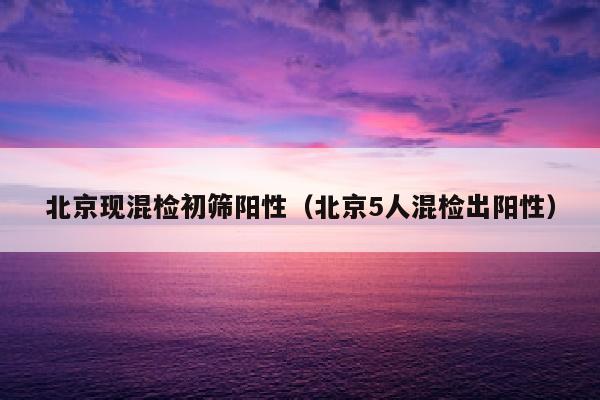 北京现混检初筛阳性（北京5人混检出阳性）