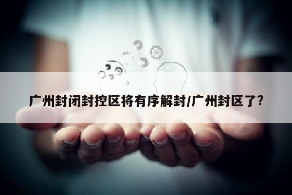 广州封闭封控区将有序解封/广州封区了?
