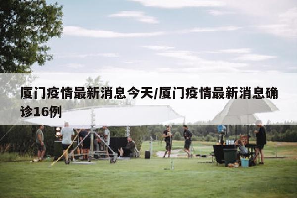 厦门疫情最新消息今天/厦门疫情最新消息确诊16例