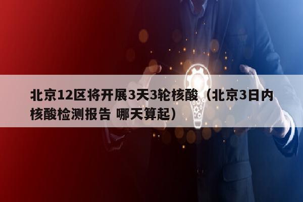 北京12区将开展3天3轮核酸（北京3日内核酸检测报告 哪天算起）