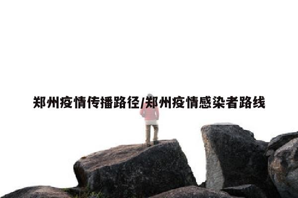郑州疫情传播路径/郑州疫情感染者路线
