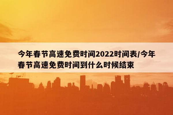 今年春节高速免费时间2022时间表/今年春节高速免费时间到什么时候结束