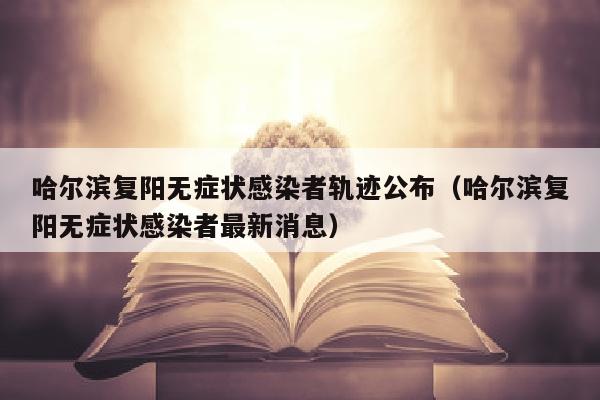 哈尔滨复阳无症状感染者轨迹公布（哈尔滨复阳无症状感染者最新消息）