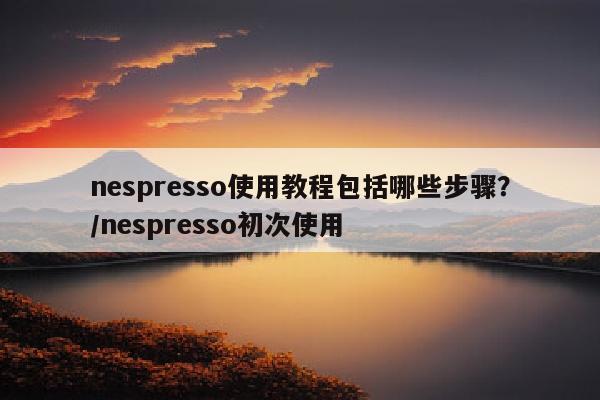 nespresso使用教程包括哪些步骤？/nespresso初次使用