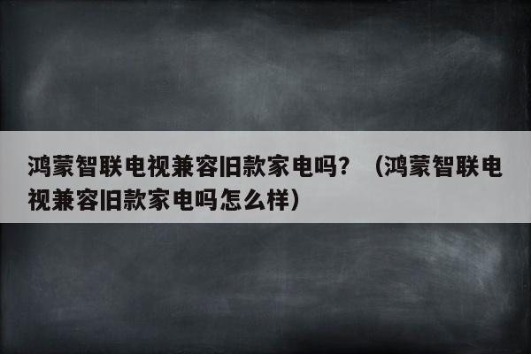 鸿蒙智联电视兼容旧款家电吗？（鸿蒙智联电视兼容旧款家电吗怎么样）