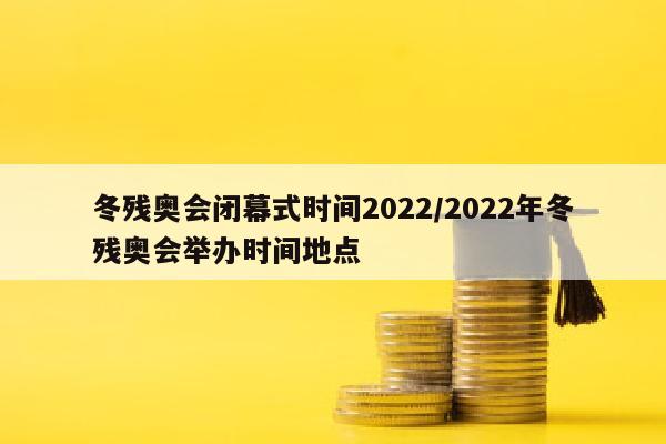 冬残奥会闭幕式时间2022/2022年冬残奥会举办时间地点