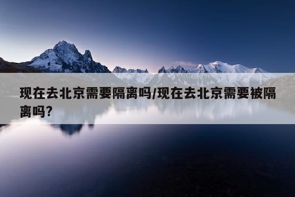 现在去北京需要隔离吗/现在去北京需要被隔离吗?