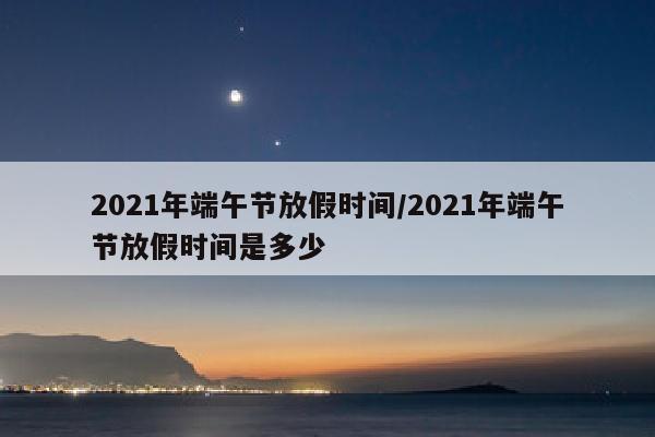 2021年端午节放假时间/2021年端午节放假时间是多少