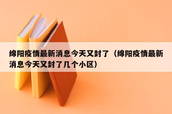 绵阳疫情最新消息今天又封了（绵阳疫情最新消息今天又封了几个小区）