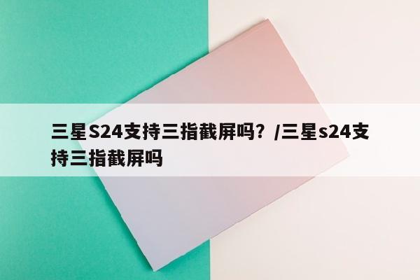 三星S24支持三指截屏吗？/三星s24支持三指截屏吗