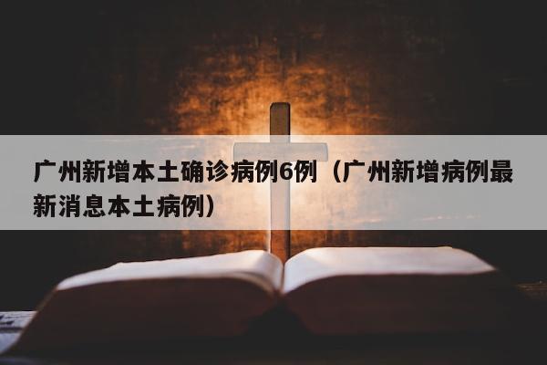 广州新增本土确诊病例6例（广州新增病例最新消息本土病例）