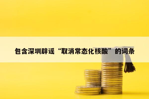 包含深圳辟谣“取消常态化核酸”的词条