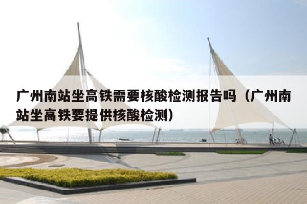 广州南站坐高铁需要核酸检测报告吗（广州南站坐高铁要提供核酸检测）