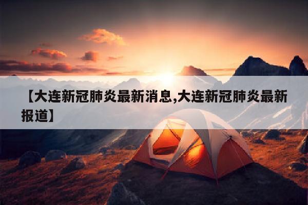 【大连新冠肺炎最新消息,大连新冠肺炎最新报道】