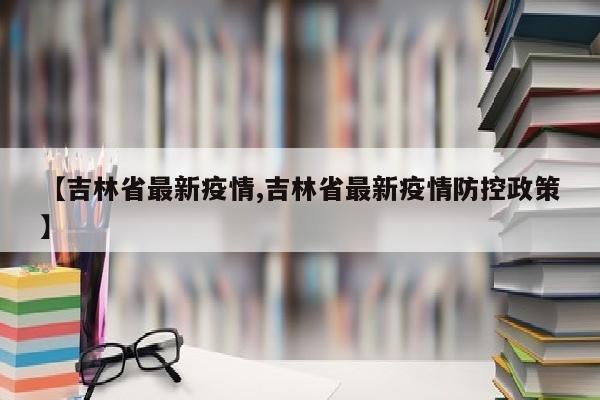 【吉林省最新疫情,吉林省最新疫情防控政策】