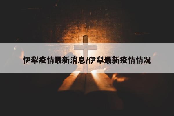 伊犁疫情最新消息/伊犁最新疫情情况