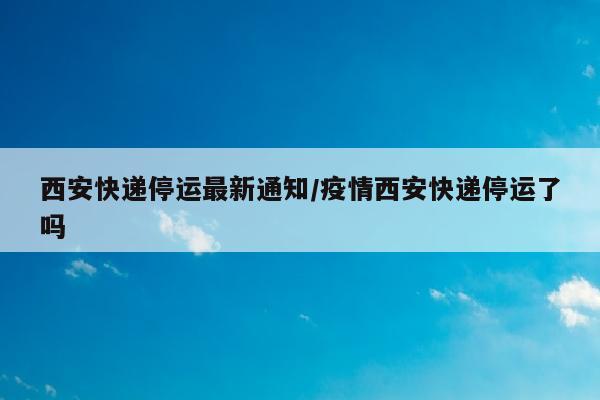 西安快递停运最新通知/疫情西安快递停运了吗