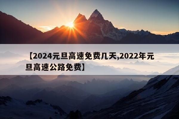 【2024元旦高速免费几天,2022年元旦高速公路免费】