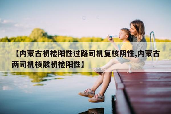 【内蒙古初检阳性过路司机复核阴性,内蒙古两司机核酸初检阳性】