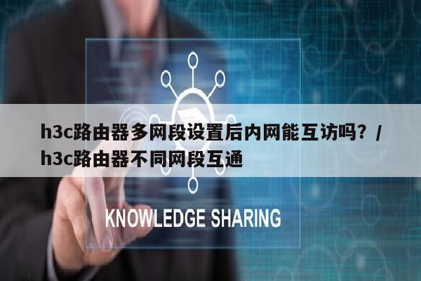 h3c路由器多网段设置后内网能互访吗？/h3c路由器不同网段互通
