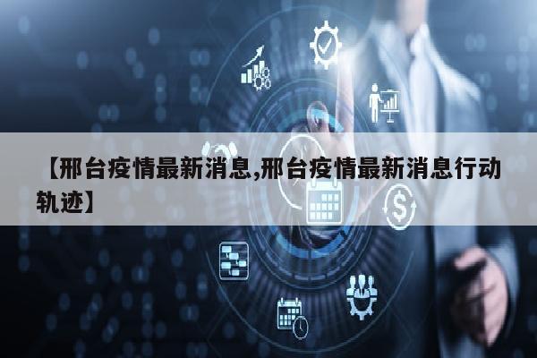 【邢台疫情最新消息,邢台疫情最新消息行动轨迹】