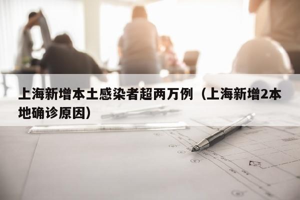 上海新增本土感染者超两万例（上海新增2本地确诊原因）