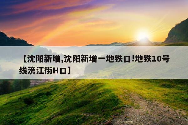 【沈阳新增,沈阳新增一地铁口!地铁10号线滂江街H口】