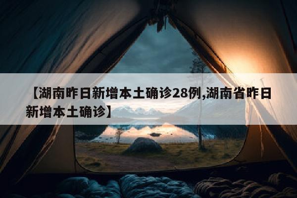 【湖南昨日新增本土确诊28例,湖南省昨日新增本土确诊】