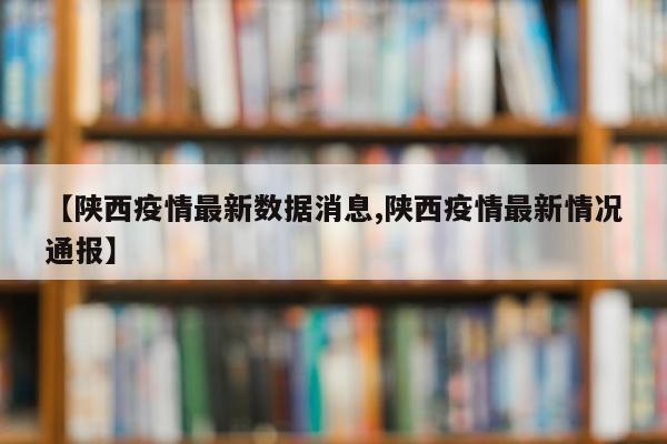 【陕西疫情最新数据消息,陕西疫情最新情况通报】