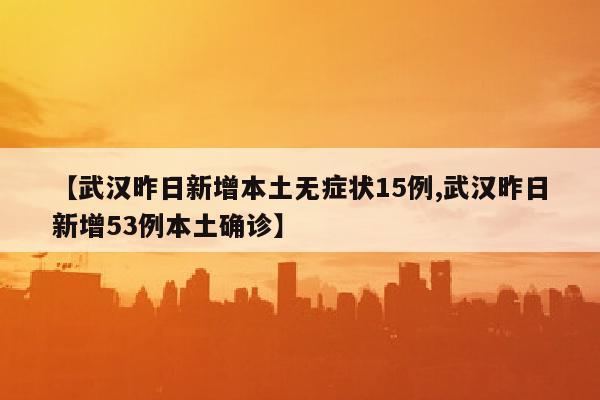 【武汉昨日新增本土无症状15例,武汉昨日新增53例本土确诊】
