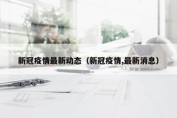 新冠疫情最新动态（新冠疫情,最新消息）