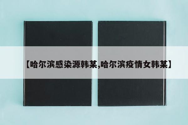 【哈尔滨感染源韩某,哈尔滨疫情女韩某】