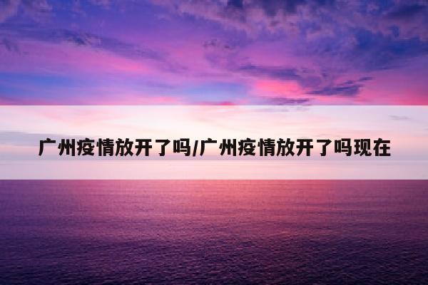 广州疫情放开了吗/广州疫情放开了吗现在