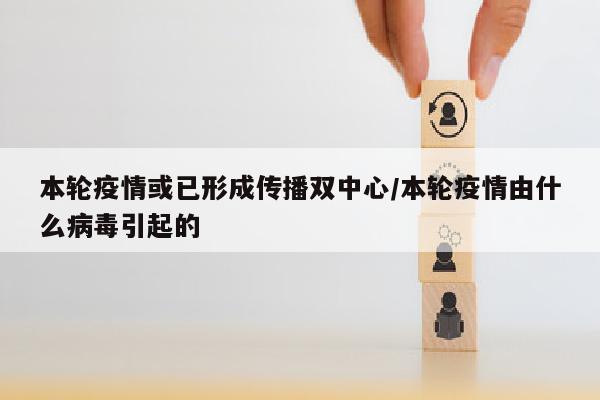 本轮疫情或已形成传播双中心/本轮疫情由什么病毒引起的