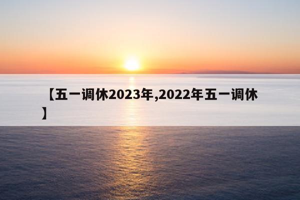 【五一调休2023年,2022年五一调休】