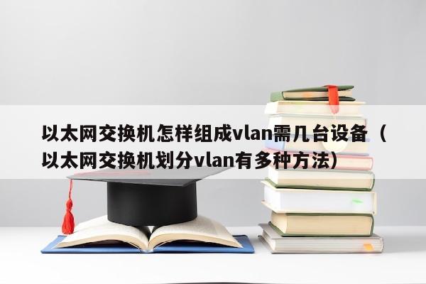 以太网交换机怎样组成vlan需几台设备（以太网交换机划分vlan有多种方法）