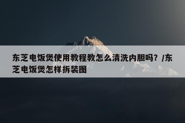 东芝电饭煲使用教程教怎么清洗内胆吗？/东芝电饭煲怎样拆装图