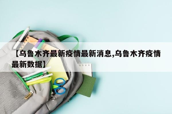 【乌鲁木齐最新疫情最新消息,乌鲁木齐疫情最新数据】