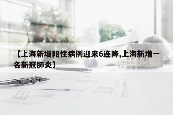 【上海新增阳性病例迎来6连降,上海新增一名新冠肺炎】