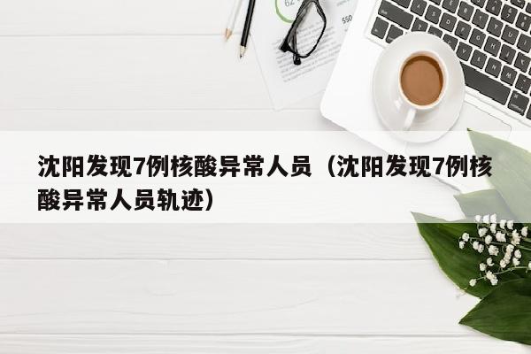 沈阳发现7例核酸异常人员（沈阳发现7例核酸异常人员轨迹）