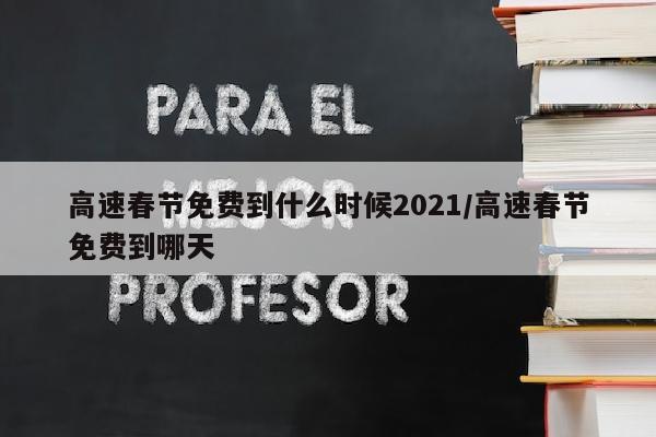 高速春节免费到什么时候2021/高速春节免费到哪天