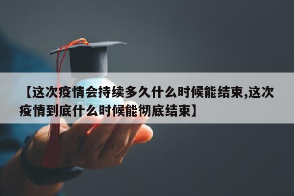 【这次疫情会持续多久什么时候能结束,这次疫情到底什么时候能彻底结束】
